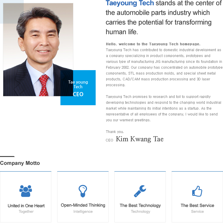 Taeyoung Tech stands at the center of the automobile parts industry which carries the potential for transforming human life. 
	Hello. welcome to the Taeyoung Tech homepage. Taeyoung Tech has contributed to domestic industrial development as a company specializing in product components, prototypes and various type of manufacturing JIG manufacturing since its foundation in February 2002. Our company has concentrated on automobile prototype components, STL mass production molds, and special sheet metal products, CAD/CAM mass production processing and 3D laser processing. 
	Taeyoung Tech promises to research and toil to support rapidly developing technologies and respond to the changing world industrial market while maintaining its initial intentions as a startup. As the representative of all employees of the company, I would like to send you our warmest greetings. Thank you. CEO - Kim Kwang Tae 
	Company Motto - United in One Heart / Open-Minded Thinking / The Best Technology / The Best Service