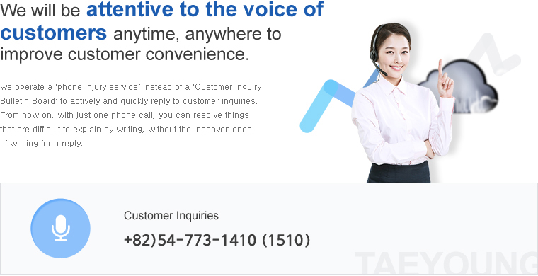 We will be attentive to the voice of customers anytime, anywhere to improve customer convenience.'we operate a ‘phone injury service’ instead of a ‘Customer Inquiry Bulletin Board’ to actively and quickly reply to customer inquiries.From now on, with just one phone call, you can resolve things that are difficult to explain by writing, without the inconvenience of waiting for a reply. Customer Inquiries - +82)54-773-1410(1510,1610)