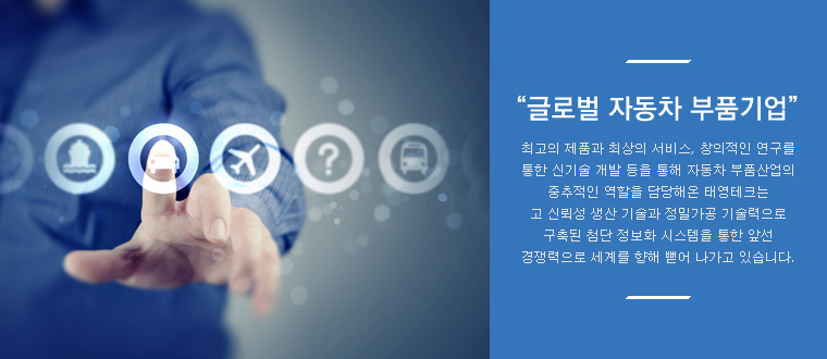 글로벌 자동차 부품기업 - 최고의 제품과 최상의 서비스, 창의적인 연구를 통한 신기술 개발 등을 통해 자동차 부품산업의 중추적인 역할을 담당해온 태영테크는 고 신뢰성 생산 기술과 정밀가공 기술력으로 구축된 첨단 정보화 시스템을 통한 앞선 경쟁력으로 세계를 향해 뻗어 나가고 있습니다.