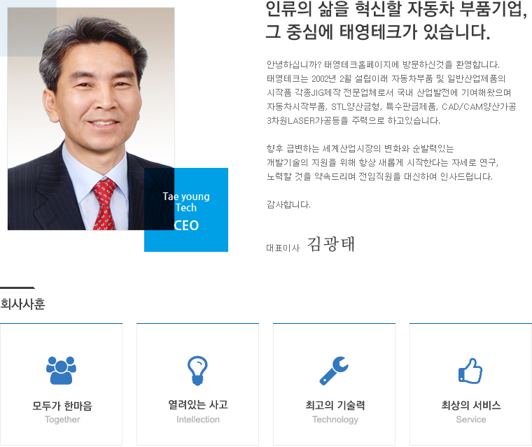 인류의 삶을 혁신할 자동차 부품기업,그 중심에 태영테크가 있습니다. 안녕하십니까? 태영테크홈페이지에 방문하신것을 환영합니다.
	태영테크는 2002년 2월 설립이래 자동차부품 및 일반산업제품의 시작품 각종JIG제작 전문업체로서 국내 산업발전에 기여해왔으며 자동차시작부품, STL양산금형, 특수판금제품, CAD/CAM양산가공 3차원LASER가공등을 주력으로 하고있습니다. 향후 급변하는 세계산업시장의 변화와 순발력있는 개발기술의 지원을 위해 항상 새롭게 시작한다는 자세로 연구, 노력할 것을 약속드리며 전임직원을 대신하여 인사드립니다.감사합니다. 회사사훈 - 모두가 한마음, 열려있는 사고, 최고의 기술력, 최상의 서비스